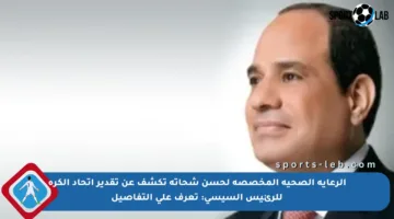 الرعاية الصحية المخصصة لحسن شحاتة تكشف عن تقدير اتحاد الكرة للرئيس السيسي: تعرف على التفاصيل